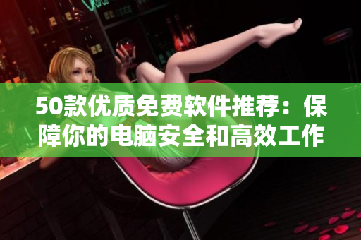 50款優(yōu)質(zhì)免費軟件推薦：保障你的電腦安全和高效工作！