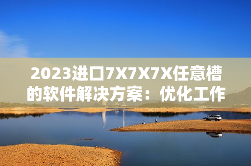 2023進(jìn)口7X7X7X任意槽的軟件解決方案：優(yōu)化工作流程、提高生產(chǎn)效率！