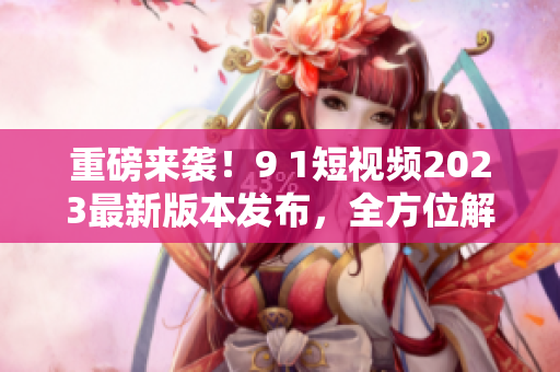 重磅來(lái)襲！9 1短視頻2023最新版本發(fā)布，全方位解密新功能及使用技巧