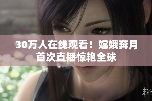 30萬人在線觀看！嫦娥奔月首次直播驚艷全球