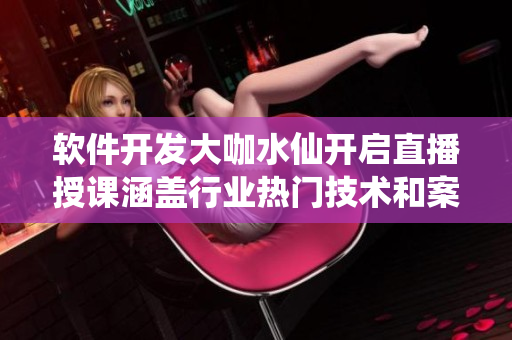 軟件開發(fā)大咖水仙開啟直播授課涵蓋行業(yè)熱門技術和案例分析