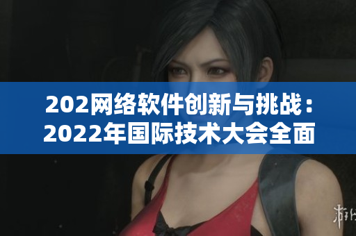 202網(wǎng)絡(luò)軟件創(chuàng)新與挑戰(zhàn)：2022年國際技術(shù)大會全面解析
