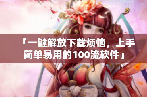 「一鍵解放下載煩惱，上手簡單易用的100流軟件」