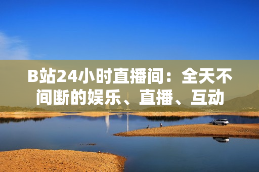 B站24小時(shí)直播間：全天不間斷的娛樂、直播、互動(dòng)