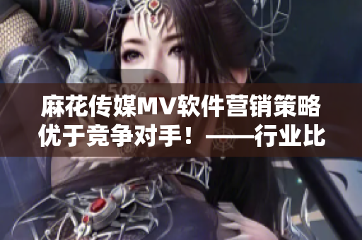 麻花傳媒MV軟件營銷策略優(yōu)于競爭對手！——行業(yè)比較分析