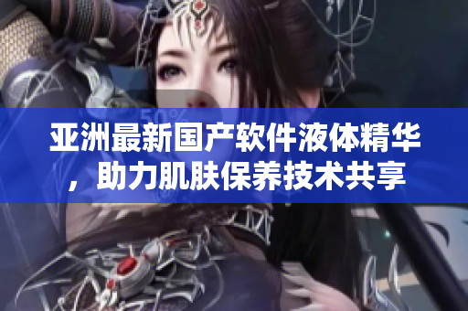 亞洲最新國產(chǎn)軟件液體精華，助力肌膚保養(yǎng)技術(shù)共享