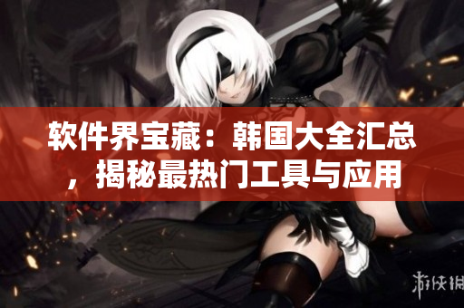 軟件界寶藏：韓國(guó)大全匯總，揭秘最熱門(mén)工具與應(yīng)用