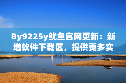 By9225y魷魚(yú)官網(wǎng)更新：新增軟件下載區(qū)，提供更多實(shí)用工具