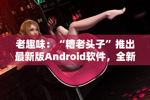 老趣味：“糟老頭子”推出最新版Android軟件，全新功能大揭秘！