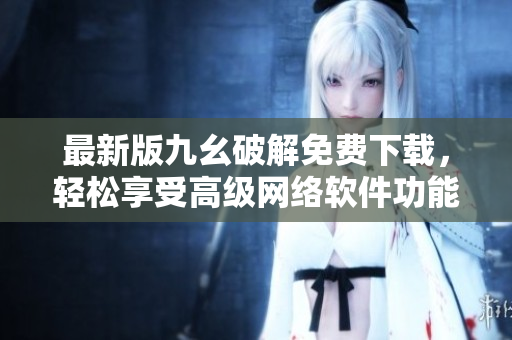 最新版九幺破解免費下載，輕松享受高級網絡軟件功能