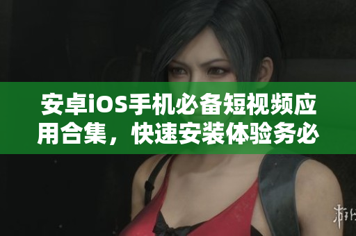 安卓iOS手機(jī)必備短視頻應(yīng)用合集，快速安裝體驗(yàn)務(wù)必提前！