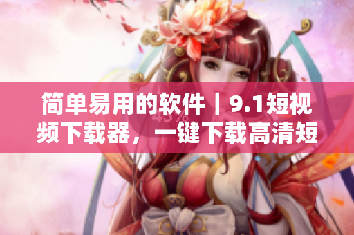簡單易用的軟件｜9.1短視頻下載器，一鍵下載高清短視頻