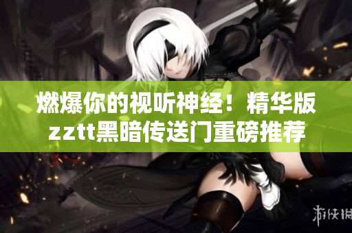 燃爆你的視聽(tīng)神經(jīng)！精華版zztt黑暗傳送門重磅推薦