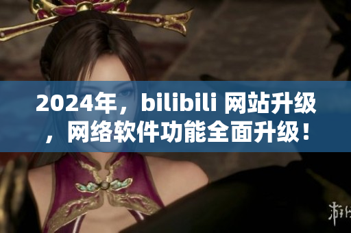 2024年，bilibili 網(wǎng)站升級，網(wǎng)絡(luò)軟件功能全面升級！