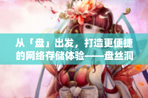 從「盤」出發(fā)，打造更便捷的網(wǎng)絡(luò)存儲體驗(yàn)——盤絲洞app重磅更新