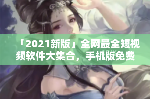 「2021新版」全網(wǎng)最全短視頻軟件大集合，手機版免費下載！