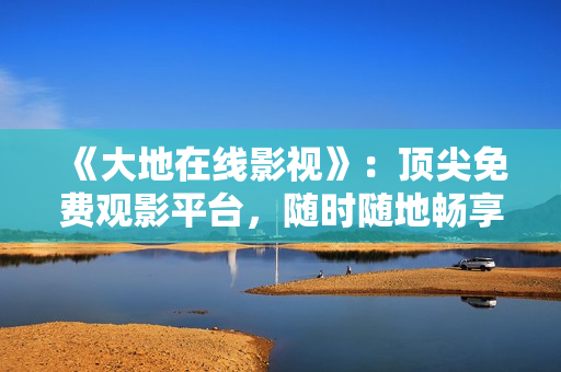 《大地在線影視》：頂尖免費觀影平臺，隨時隨地暢享影視大片