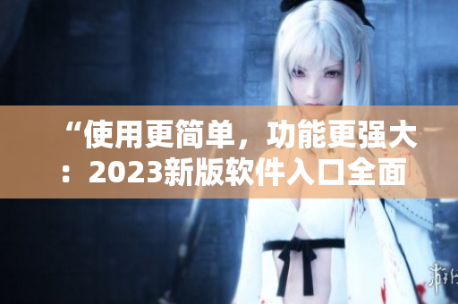 “使用更簡(jiǎn)單，功能更強(qiáng)大：2023新版軟件入口全面升級(jí)！”