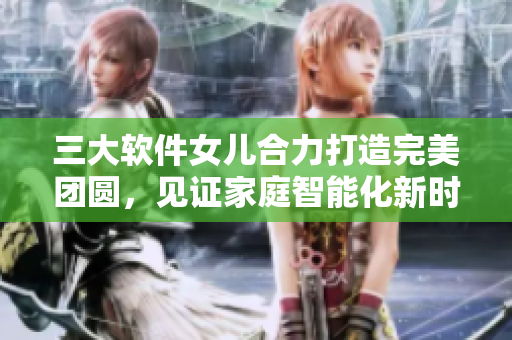 三大軟件女兒合力打造完美團(tuán)圓，見(jiàn)證家庭智能化新時(shí)代