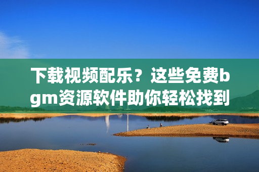 下載視頻配樂？這些免費(fèi)bgm資源軟件助你輕松找到！