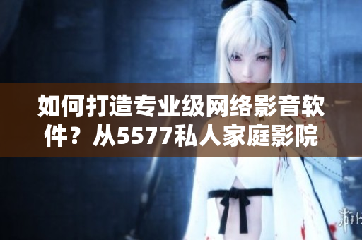 如何打造專(zhuān)業(yè)級(jí)網(wǎng)絡(luò)影音軟件？從5577私人家庭影院看起