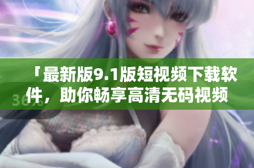 「最新版9.1版短視頻下載軟件，助你暢享高清無碼視頻」