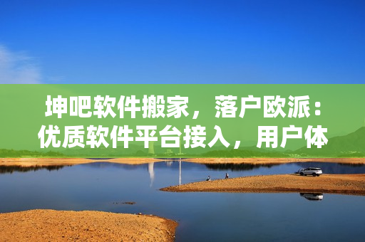 坤吧軟件搬家，落戶歐派：優(yōu)質(zhì)軟件平臺接入，用戶體驗(yàn)全面升級