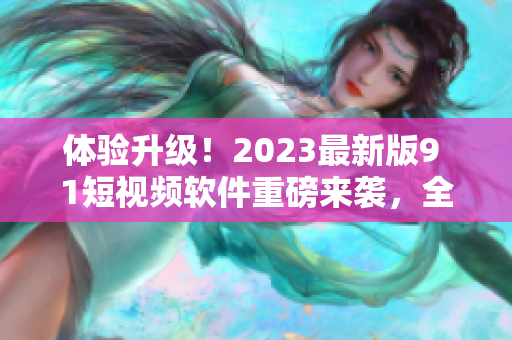 體驗升級！2023最新版9 1短視頻軟件重磅來襲，全面優(yōu)化用戶體驗
