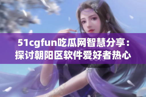 51cgfun吃瓜網(wǎng)智慧分享：探討朝陽(yáng)區(qū)軟件愛(ài)好者熱心群體