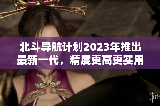 北斗導(dǎo)航計(jì)劃2023年推出最新一代，精度更高更實(shí)用