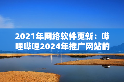2021年網(wǎng)絡(luò)軟件更新：嗶哩嗶哩2024年推廣網(wǎng)站的重要?jiǎng)?chuàng)新