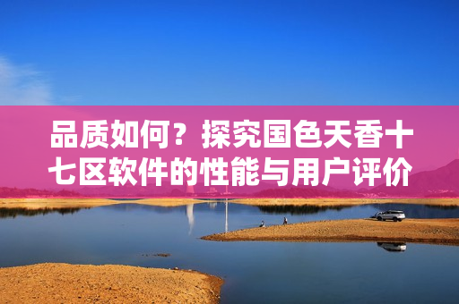 品質(zhì)如何？探究國(guó)色天香十七區(qū)軟件的性能與用戶評(píng)價(jià)