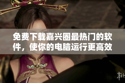 免費(fèi)下載嘉興圈最熱門的軟件，使你的電腦運(yùn)行更高效