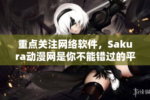 重點關(guān)注網(wǎng)絡(luò)軟件，Sakura動漫網(wǎng)是你不能錯過的平臺！