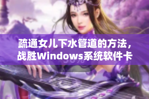 疏通女兒下水管道的方法，戰(zhàn)勝Windows系統(tǒng)軟件卡頓難題