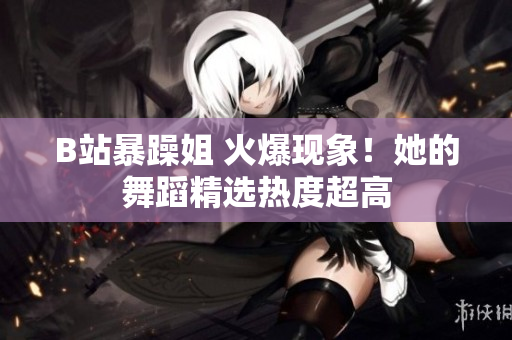 B站暴躁姐 火爆現(xiàn)象！她的舞蹈精選熱度超高
