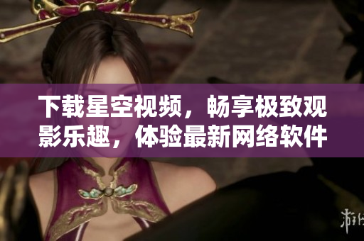 下載星空視頻，暢享極致觀影樂趣，體驗(yàn)最新網(wǎng)絡(luò)軟件！