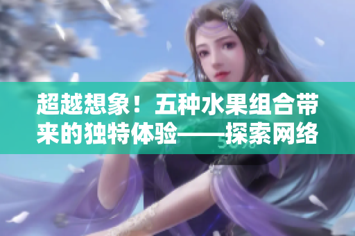 超越想象！五種水果組合帶來的獨特體驗——探索網(wǎng)絡(luò)軟件的多元化應(yīng)用