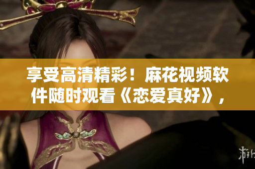享受高清精彩！麻花視頻軟件隨時觀看《戀愛真好》，暢快體驗愛情故事