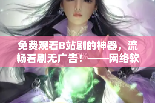 免費(fèi)觀看B站劇的神器，流暢看劇無(wú)廣告！——網(wǎng)絡(luò)軟件編輯出品