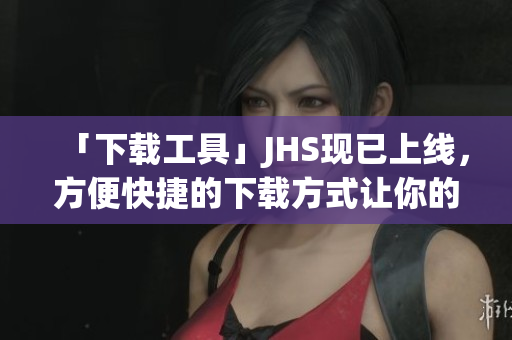 「下載工具」JHS現(xiàn)已上線，方便快捷的下載方式讓你的網(wǎng)絡(luò)生活更輕松！