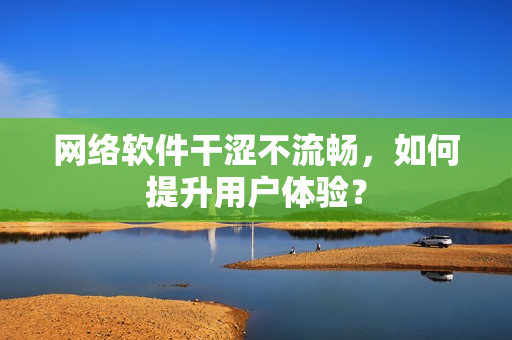 網(wǎng)絡(luò)軟件干澀不流暢，如何提升用戶體驗(yàn)？