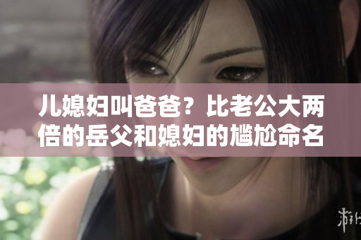 兒媳婦叫爸爸？比老公大兩倍的岳父和媳婦的尷尬命名