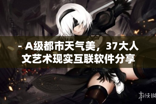 - A級(jí)都市天氣美，37大人文藝術(shù)現(xiàn)實(shí)互聯(lián)軟件分享