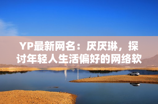YP最新網(wǎng)名：厭厭琳，探討年輕人生活偏好的網(wǎng)絡(luò)軟件編輯