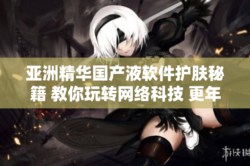 亞洲精華國產(chǎn)液軟件護(hù)膚秘籍 教你玩轉(zhuǎn)網(wǎng)絡(luò)科技 更年輕亮麗
