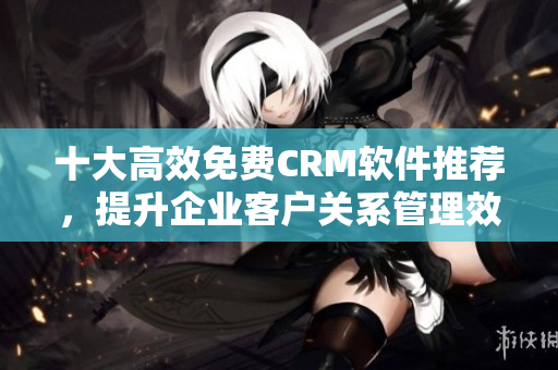 十大高效免費CRM軟件推薦，提升企業(yè)客戶關系管理效率