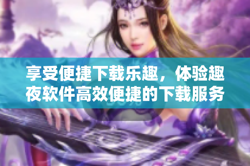享受便捷下載樂趣，體驗趣夜軟件高效便捷的下載服務