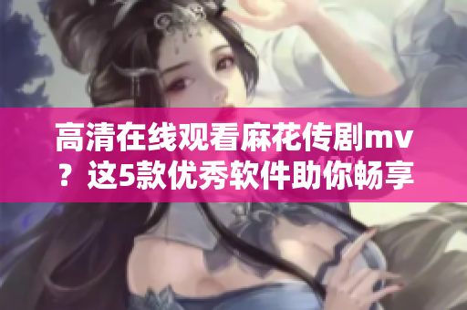 高清在線觀看麻花傳劇mv？這5款優(yōu)秀軟件助你暢享視聽體驗(yàn)！