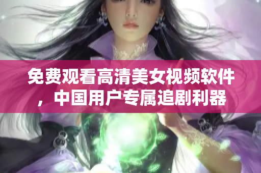 免費觀看高清美女視頻軟件，中國用戶專屬追劇利器